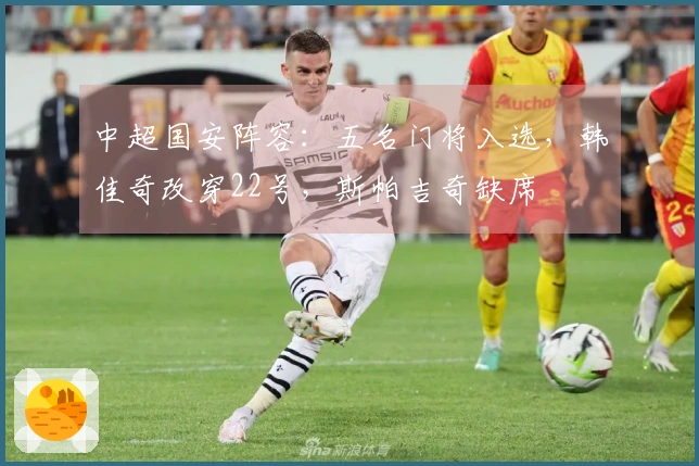 中超国安阵容：五名门将入选，韩佳奇改穿22号，斯帕吉奇缺席