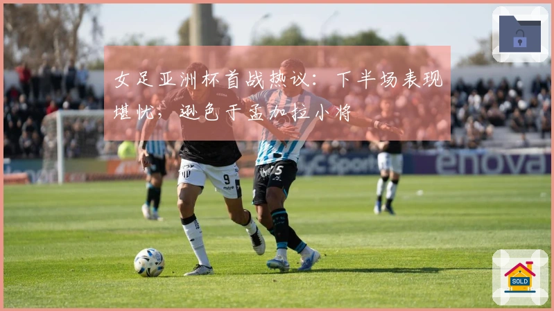 女足亚洲杯首战热议：下半场表现堪忧，逊色于孟加拉小将