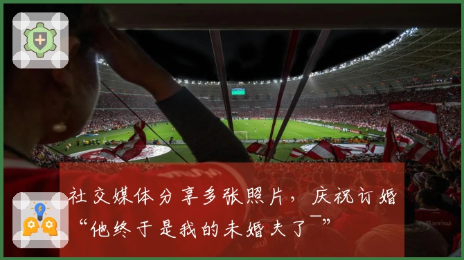 社交媒体分享多张照片，庆祝订婚“他终于是我的未婚夫了~”