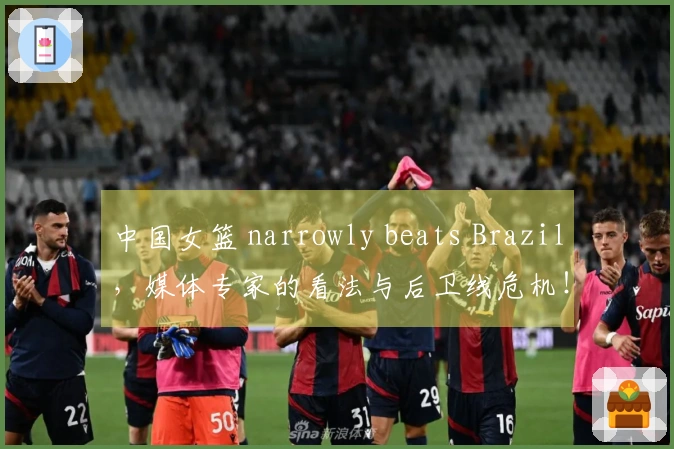 中国女篮 narrowly beats Brazil，媒体专家的看法与后卫线危机！
