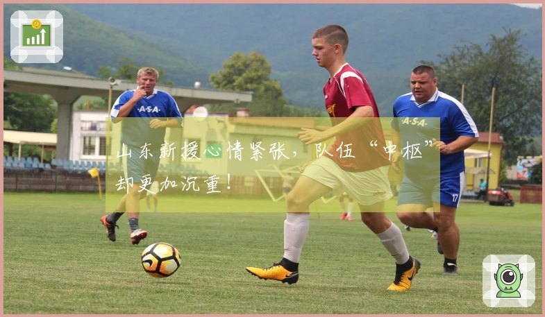 山东新援心情紧张，队伍“中枢”却更加沉重！