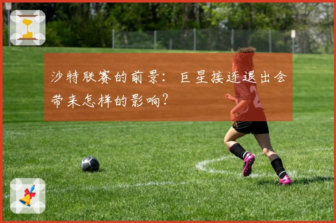 沙特联赛的前景：巨星接连退出会带来怎样的影响？