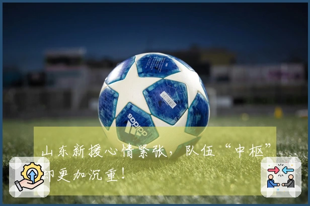 山东新援心情紧张，队伍“中枢”却更加沉重！