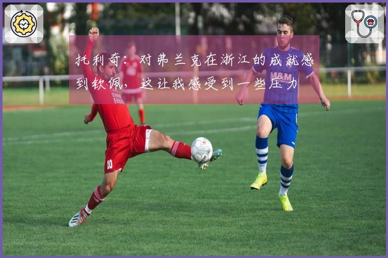 托利奇：对弗兰克在浙江的成就感到钦佩，这让我感受到一些压力