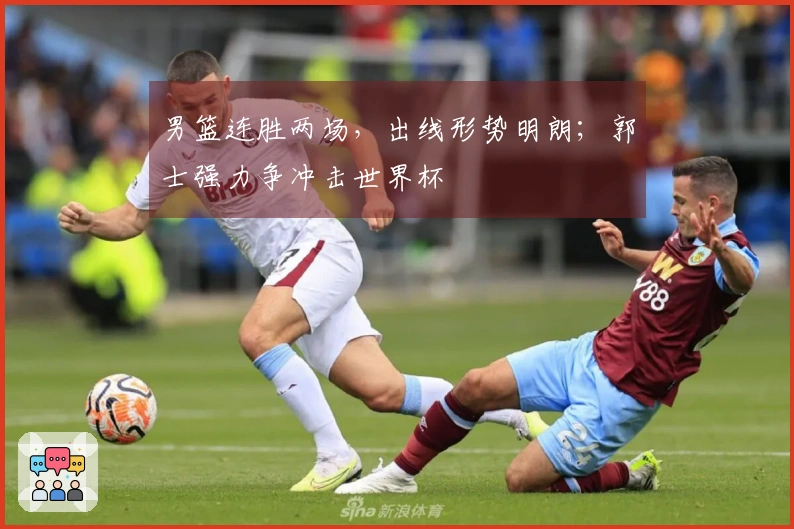 男篮连胜两场，出线形势明朗；郭士强力争冲击世界杯