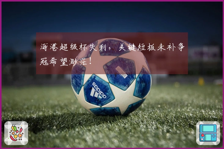海港超级杯失利，关键短板未补争冠希望渺茫！