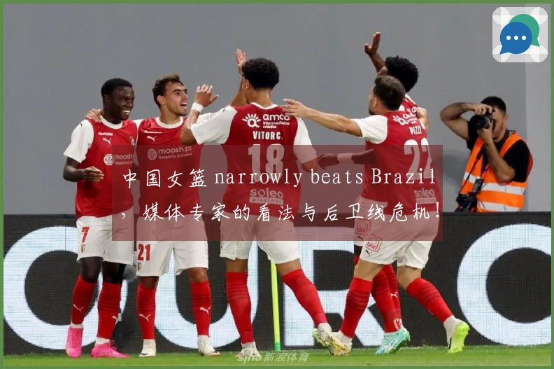 中国女篮 narrowly beats Brazil，媒体专家的看法与后卫线危机！