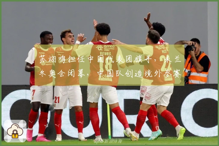 苏翊鸣担任中国代表团旗手，米兰冬奥会闭幕，中国队创造境外参赛新佳绩：5金4银6铜