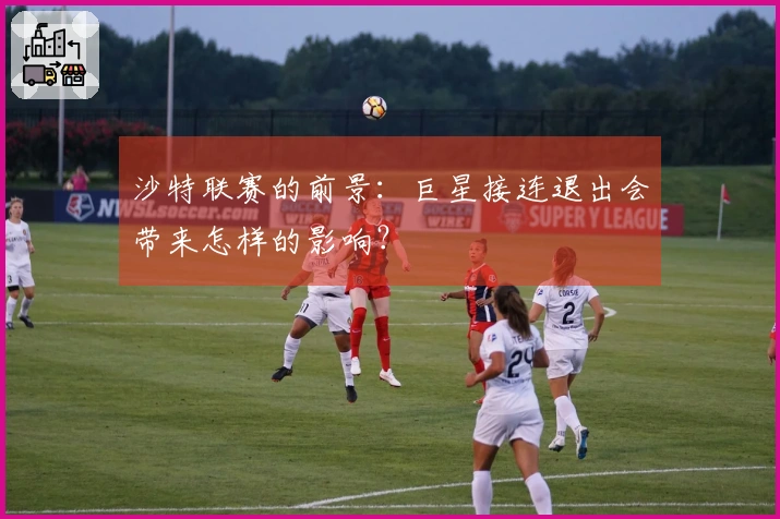 沙特联赛的前景：巨星接连退出会带来怎样的影响？