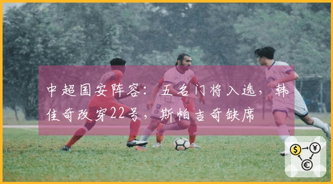 中超国安阵容：五名门将入选，韩佳奇改穿22号，斯帕吉奇缺席