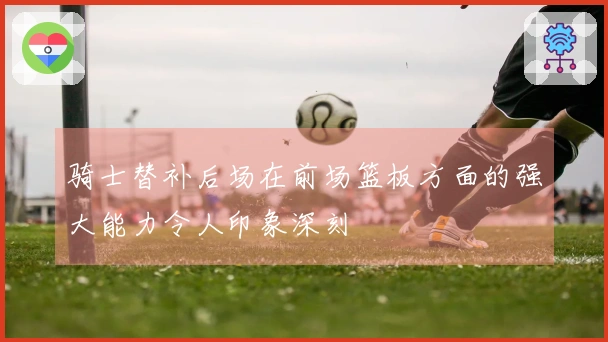 骑士替补后场在前场篮板方面的强大能力令人印象深刻