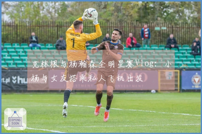 克林根与杨瀚森全明星赛Vlog：小杨与女友搭乘私人飞机出发