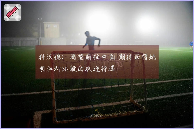 科沃德：渴望前往中国 期待获得姚明和科比般的欢迎待遇