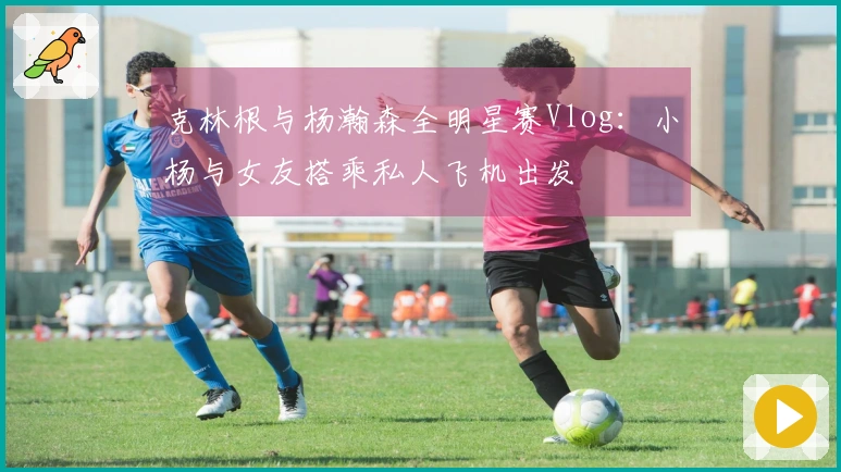 克林根与杨瀚森全明星赛Vlog：小杨与女友搭乘私人飞机出发