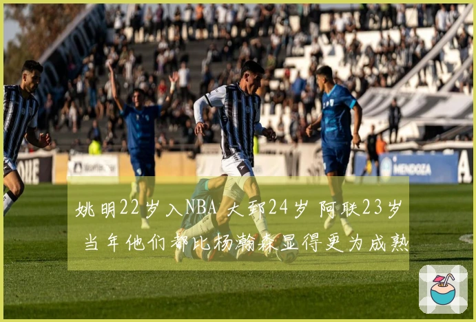 姚明22岁入NBA 大郅24岁 阿联23岁 当年他们都比杨瀚森显得更为成熟