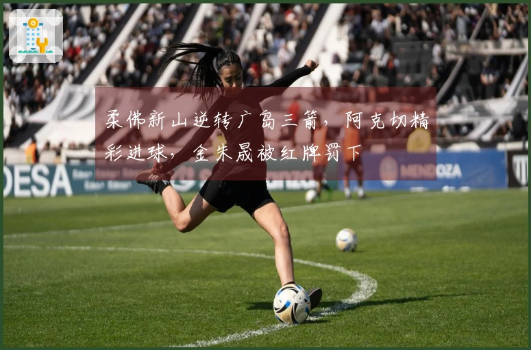 柔佛新山逆转广岛三箭，阿克切精彩进球，金朱晟被红牌罚下