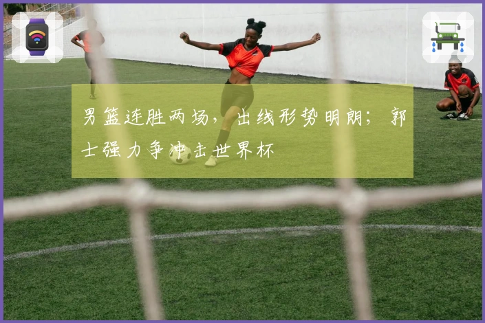 男篮连胜两场，出线形势明朗；郭士强力争冲击世界杯
