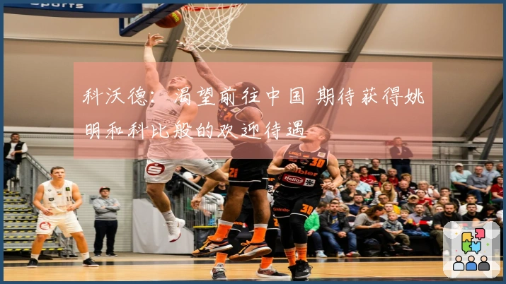 科沃德：渴望前往中国 期待获得姚明和科比般的欢迎待遇