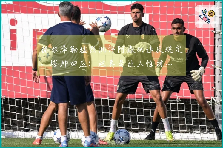 赫尔泽勒猛烈批评阿森纳违反规定，塔帅回应：这真是让人惊讶…